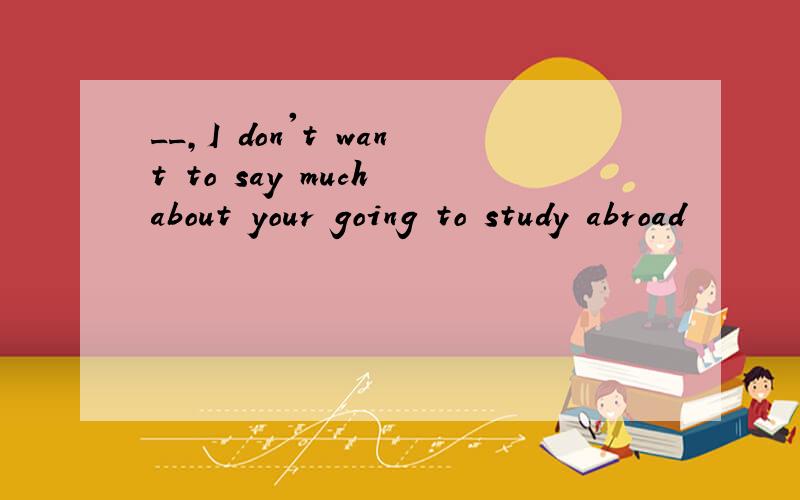 __,I don't want to say much about your going to study abroad