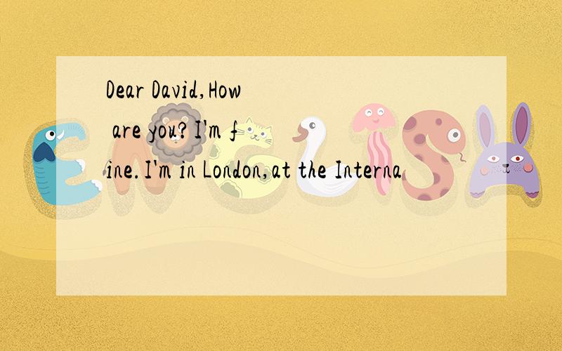 Dear David,How are you?I'm fine.I'm in London,at the Interna