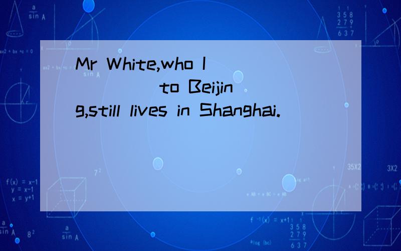 Mr White,who I____ to Beijing,still lives in Shanghai.