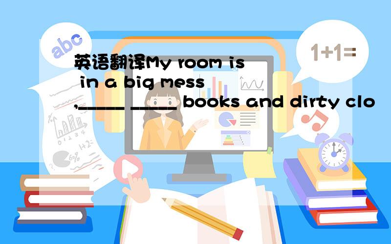 英语翻译My room is in a big mess,_____ _____ books and dirty clo