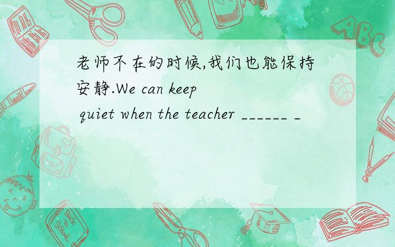 老师不在的时候,我们也能保持安静.We can keep quiet when the teacher ______ _