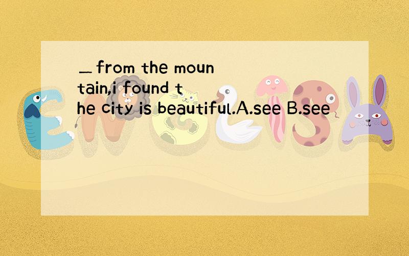 ＿from the mountain,i found the city is beautiful.A.see B.see