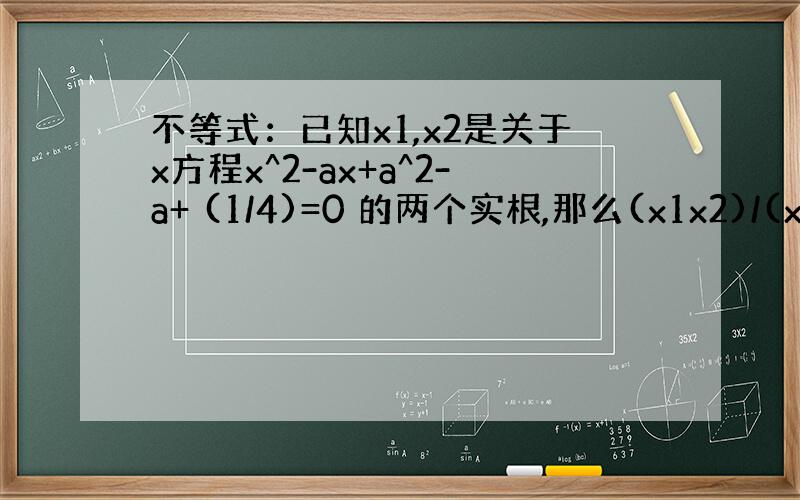 不等式：已知x1,x2是关于x方程x^2-ax+a^2-a+ (1/4)=0 的两个实根,那么(x1x2)/(x1+x2