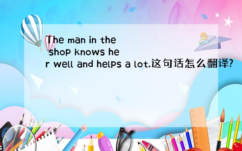 The man in the shop knows her well and helps a lot.这句话怎么翻译?