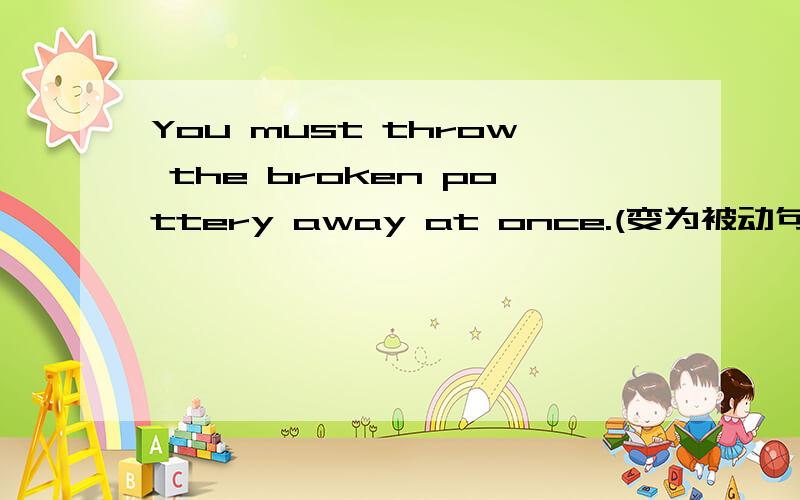 You must throw the broken pottery away at once.(变为被动句)
