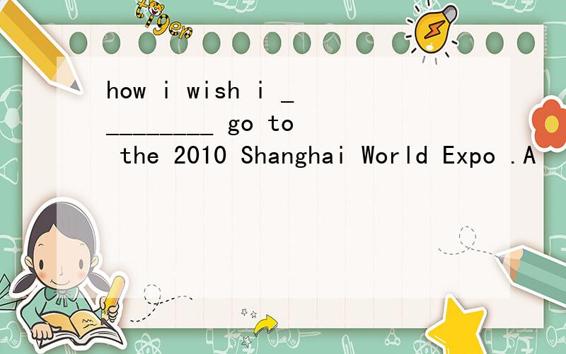 how i wish i _________ go to the 2010 Shanghai World Expo .A