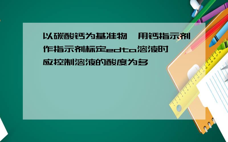 以碳酸钙为基准物,用钙指示剂作指示剂标定edta溶液时,应控制溶液的酸度为多