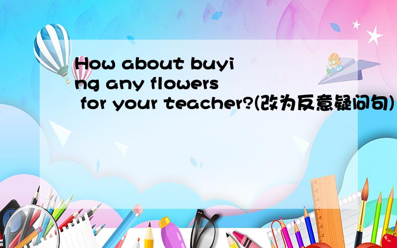 How about buying any flowers for your teacher?(改为反意疑问句)