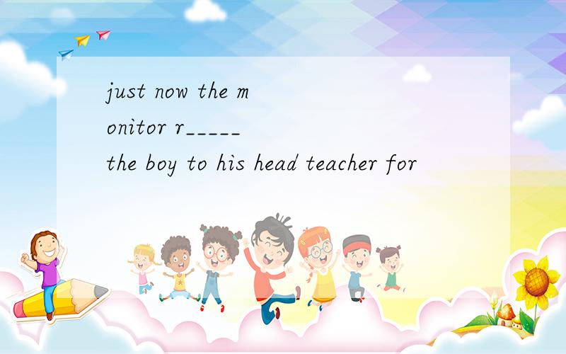 just now the monitor r_____ the boy to his head teacher for
