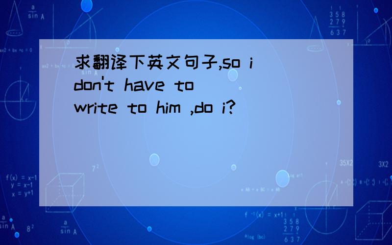 求翻译下英文句子,so i don't have to write to him ,do i?