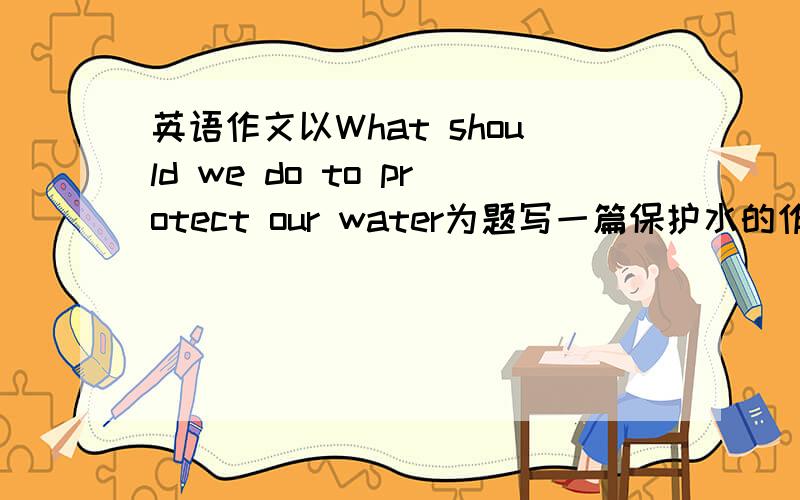 英语作文以What should we do to protect our water为题写一篇保护水的作文开头结尾已写
