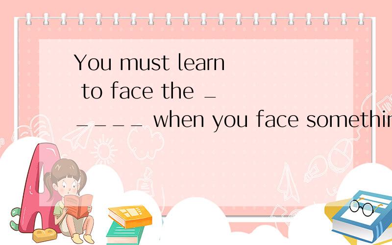 You must learn to face the _____ when you face something ___