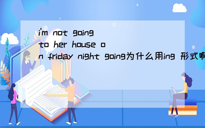 i'm not going to her house on friday night going为什么用ing 形式啊