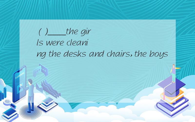 ( )____the girls were cleaning the desks and chairs,the boys