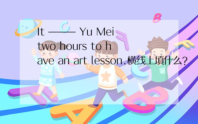 It ——— Yu Mei two hours to have an art lesson.横线上填什么?