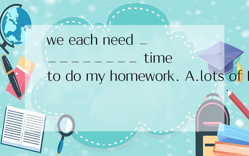 we each need _________ time to do my homework. A.lots of B.m