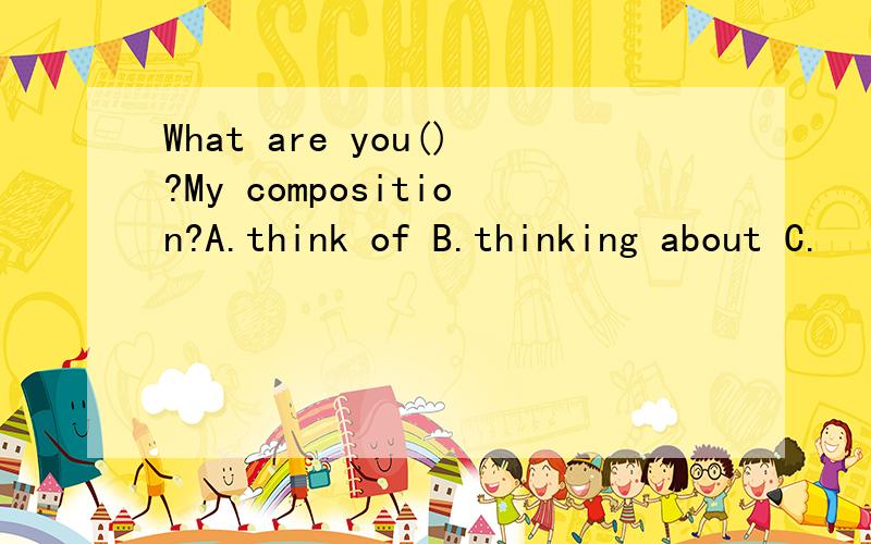 What are you()?My composition?A.think of B.thinking about C.
