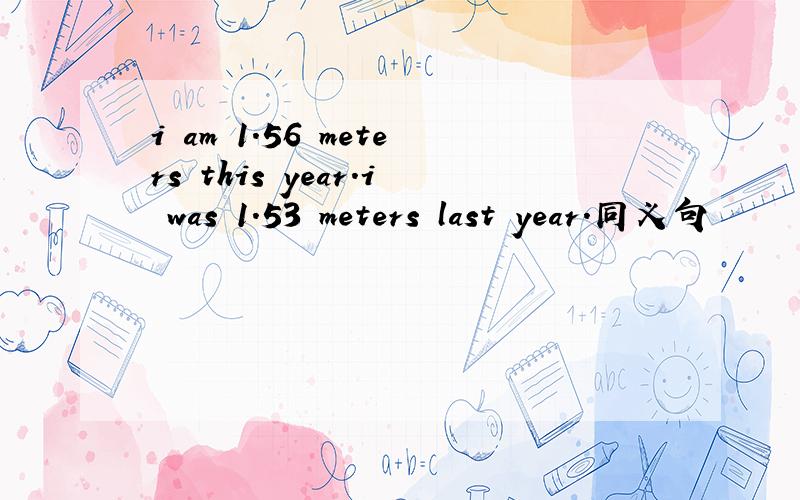 i am 1.56 meters this year.i was 1.53 meters last year.同义句
