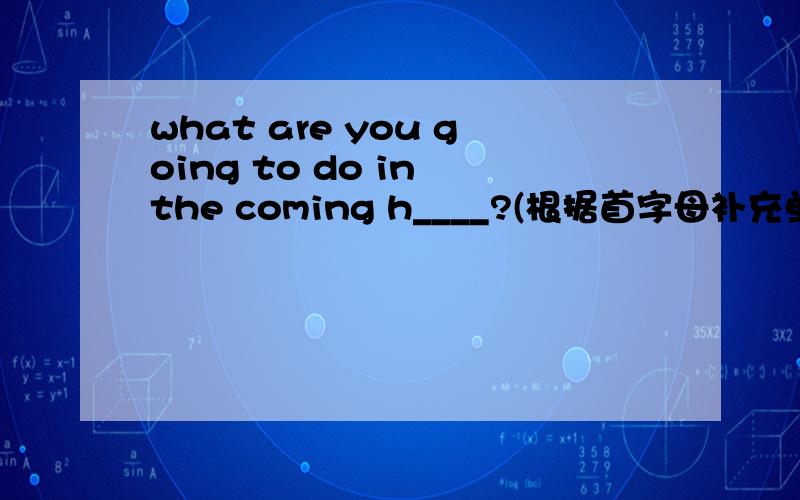 what are you going to do in the coming h____?(根据首字母补充单词）