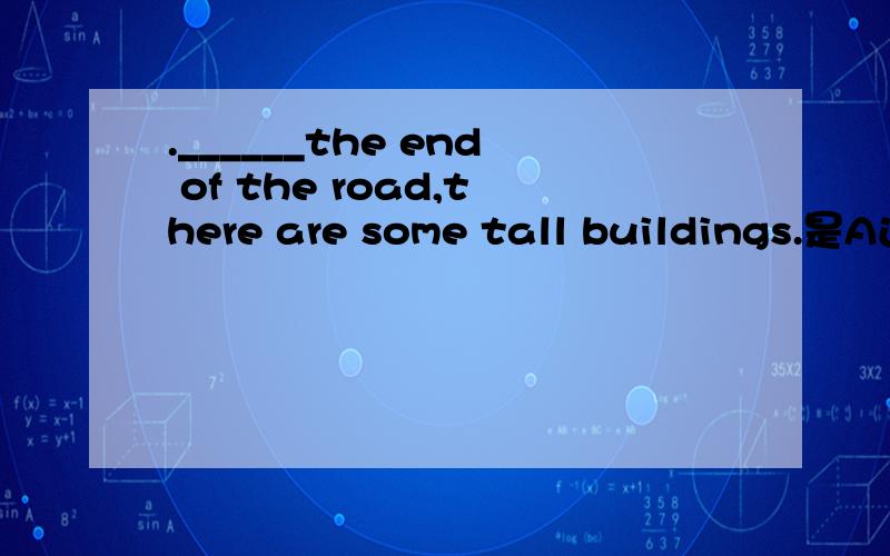 .______the end of the road,there are some tall buildings.是A还