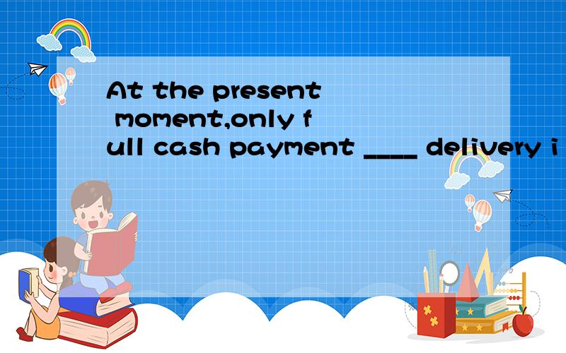 At the present moment,only full cash payment ____ delivery i