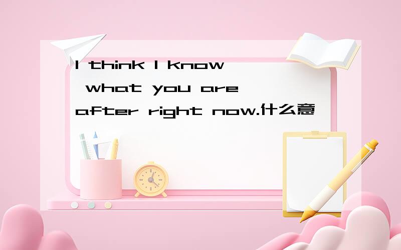 I think I know what you are after right now.什么意