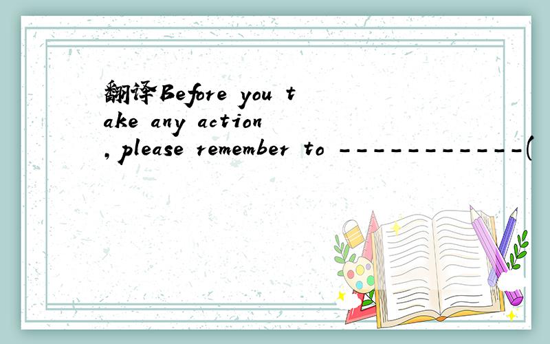 翻译Before you take any action,please remember to -----------(