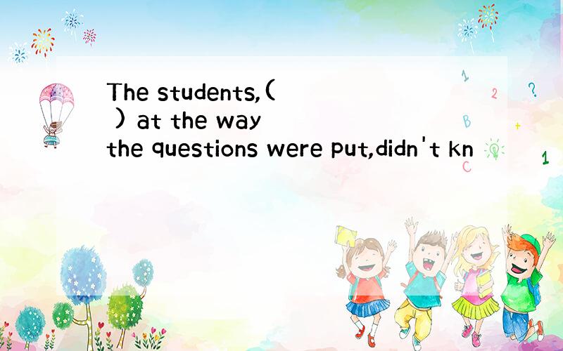 The students,( ) at the way the questions were put,didn't kn