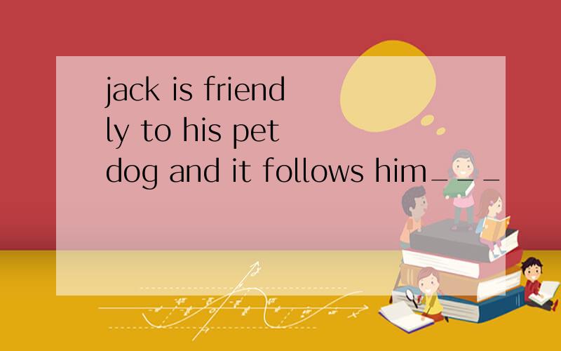 jack is friendly to his pet dog and it follows him___