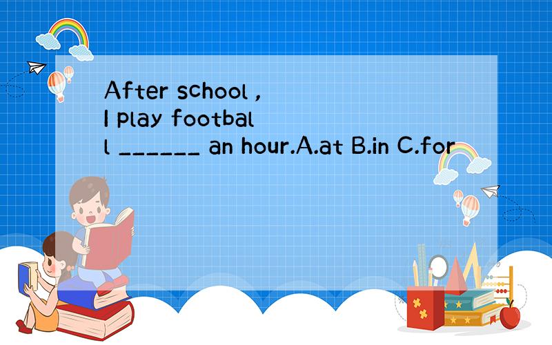 After school ,I play football ______ an hour.A.at B.in C.for
