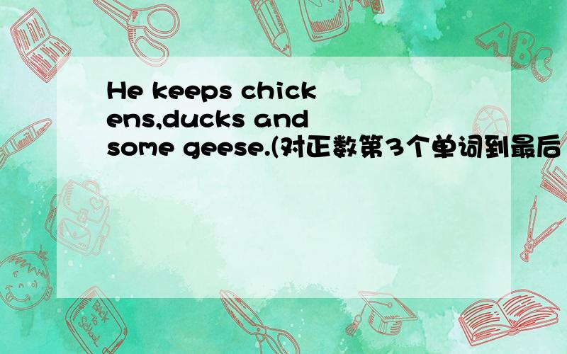 He keeps chickens,ducks and some geese.(对正数第3个单词到最后1个单词进行提问）