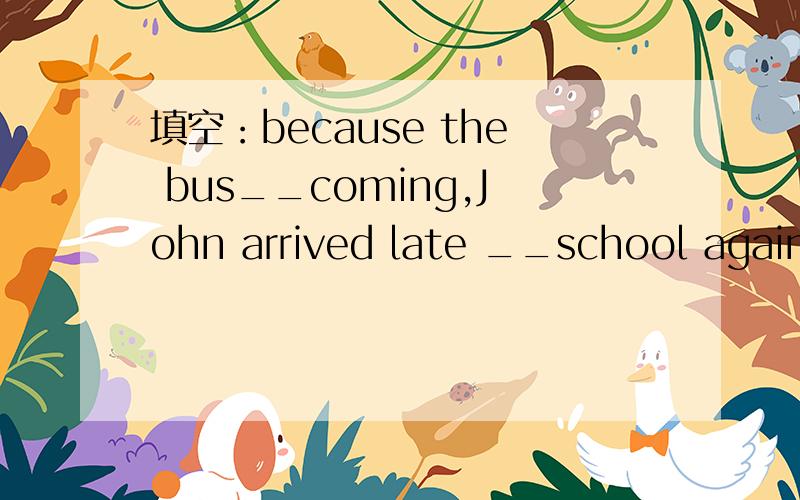 填空：because the bus__coming,John arrived late __school again.