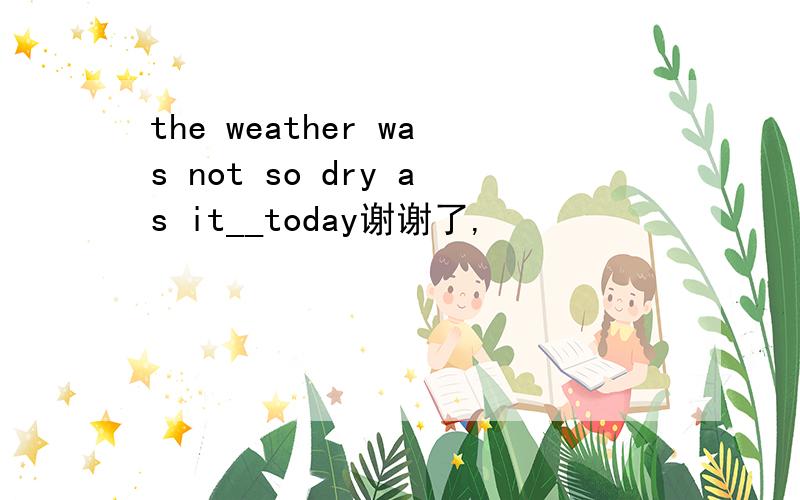 the weather was not so dry as it__today谢谢了,