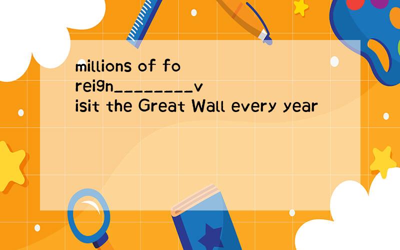 millions of foreign________visit the Great Wall every year