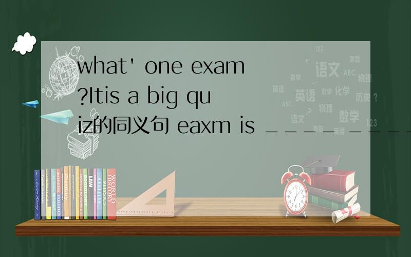 what' one exam?Itis a big quiz的同义句 eaxm is ____ _____ of ___