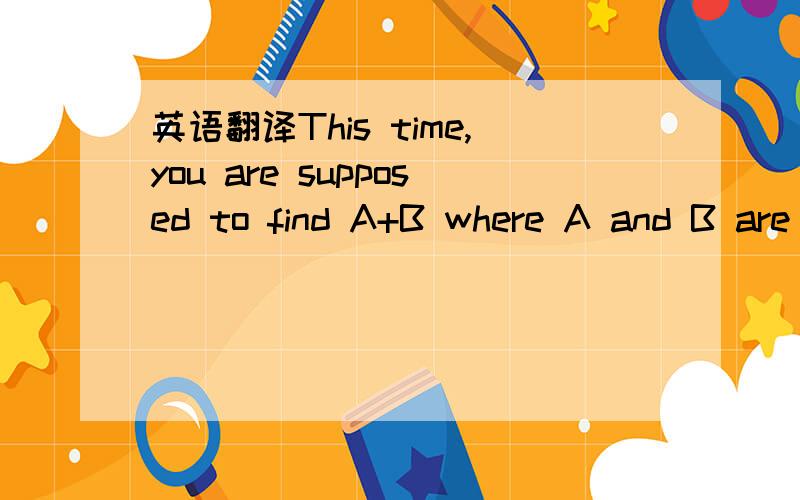 英语翻译This time,you are supposed to find A+B where A and B are