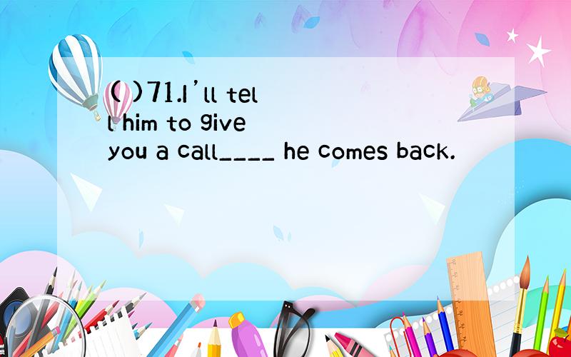 ( )71.I’ll tell him to give you a call____ he comes back.