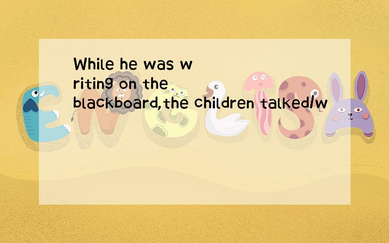 While he was writing on the blackboard,the children talked/w