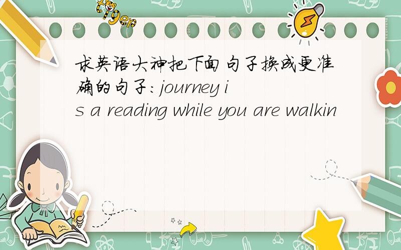 求英语大神把下面句子换成更准确的句子:journey is a reading while you are walkin