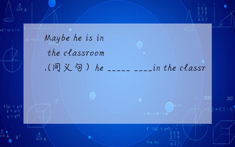 Maybe he is in the classroom.(同义句）he _____ ____in the classr