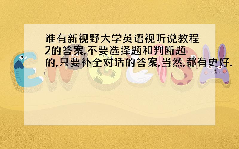 谁有新视野大学英语视听说教程2的答案,不要选择题和判断题的,只要补全对话的答案,当然,都有更好.