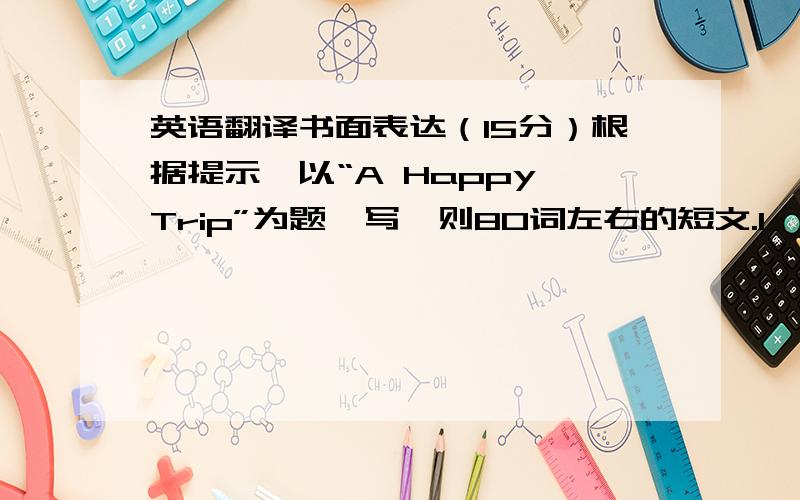 英语翻译书面表达（15分）根据提示,以“A Happy Trip”为题,写一则80词左右的短文.1、 在假期,完成作业后