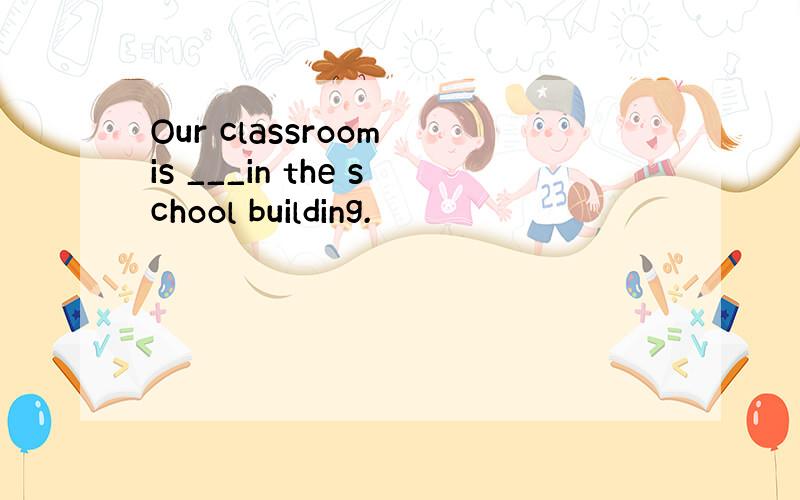 Our classroom is ___in the school building.