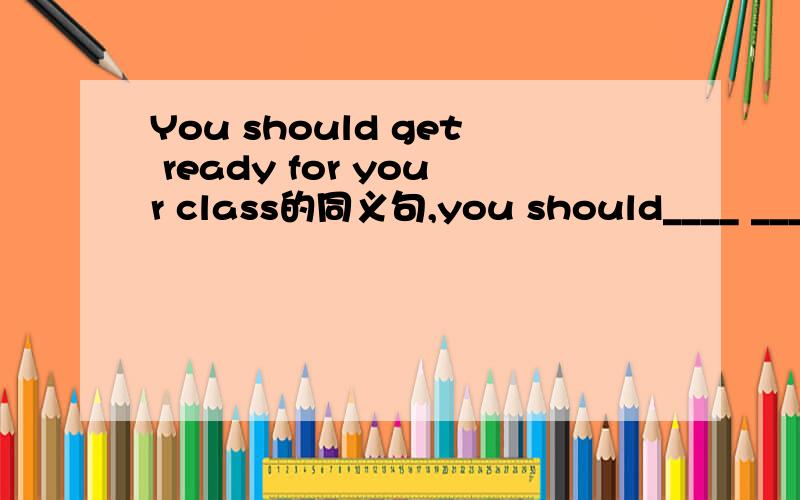You should get ready for your class的同义句,you should____ ____y