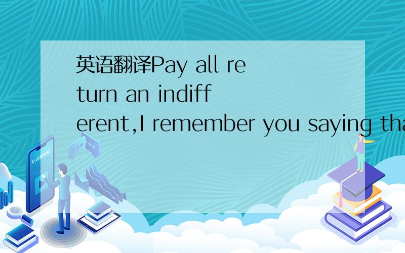 英语翻译Pay all return an indifferent,I remember you saying that