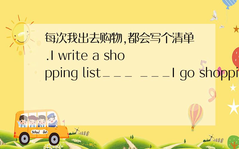 每次我出去购物,都会写个清单.I write a shopping list___ ___I go shopping.