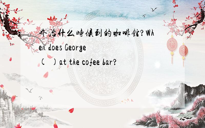 乔治什么时候到的咖啡馆?When does George( )at the cofee bar?