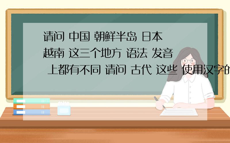 请问 中国 朝鲜半岛 日本 越南 这三个地方 语法 发音 上都有不同 请问 古代 这些 使用汉字的国家 是怎样 用汉字书