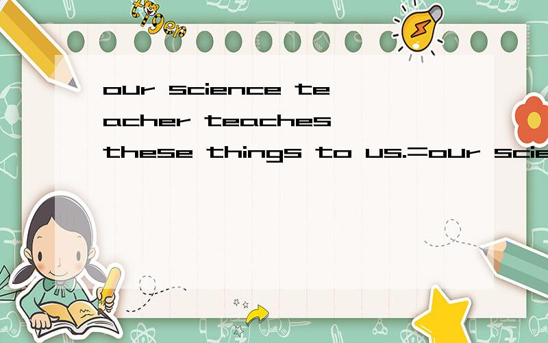 our science teacher teaches these things to us.=our science