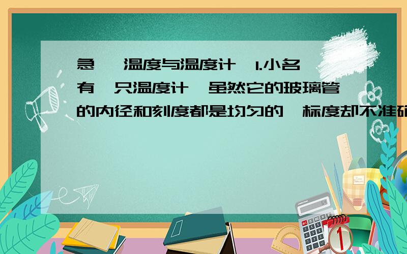 急 《温度与温度计》1.小名有一只温度计,虽然它的玻璃管的内径和刻度都是均匀的,标度却不准确.它在冰箱混合物中的读数是-